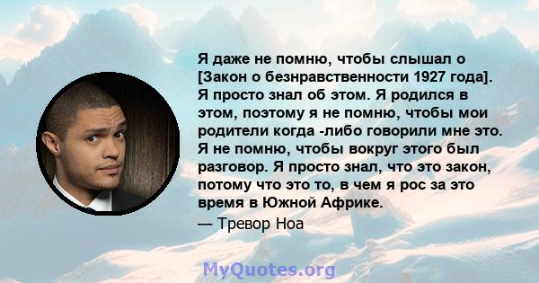 Я даже не помню, чтобы слышал о [Закон о безнравственности 1927 года]. Я просто знал об этом. Я родился в этом, поэтому я не помню, чтобы мои родители когда -либо говорили мне это. Я не помню, чтобы вокруг этого был