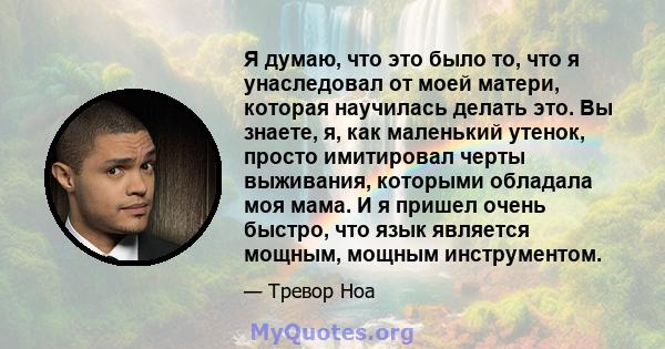 Я думаю, что это было то, что я унаследовал от моей матери, которая научилась делать это. Вы знаете, я, как маленький утенок, просто имитировал черты выживания, которыми обладала моя мама. И я пришел очень быстро, что