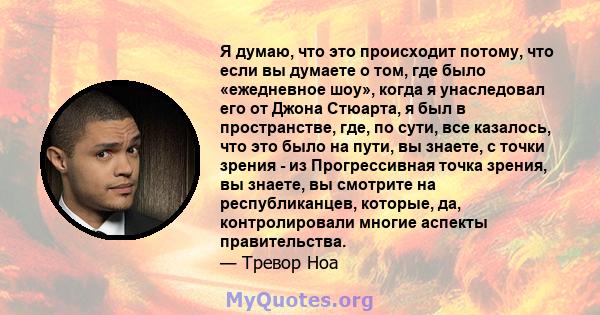 Я думаю, что это происходит потому, что если вы думаете о том, где было «ежедневное шоу», когда я унаследовал его от Джона Стюарта, я был в пространстве, где, по сути, все казалось, что это было на пути, вы знаете, с