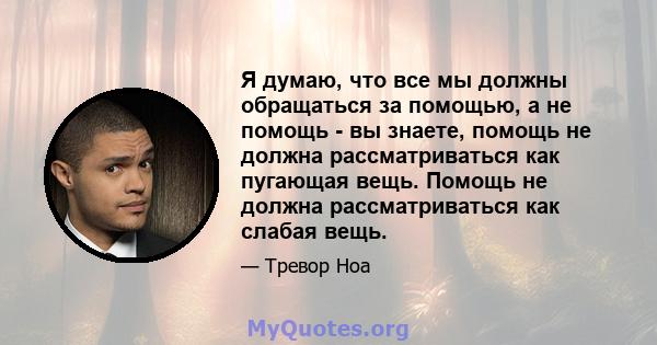 Я думаю, что все мы должны обращаться за помощью, а не помощь - вы знаете, помощь не должна рассматриваться как пугающая вещь. Помощь не должна рассматриваться как слабая вещь.