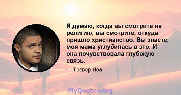 Я думаю, когда вы смотрите на религию, вы смотрите, откуда пришло христианство. Вы знаете, моя мама углубилась в это. И она почувствовала глубокую связь.