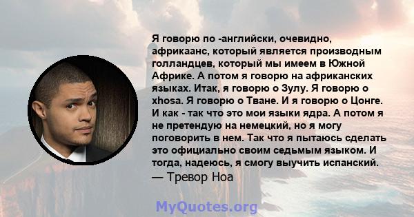 Я говорю по -английски, очевидно, африкаанс, который является производным голландцев, который мы имеем в Южной Африке. А потом я говорю на африканских языках. Итак, я говорю о Зулу. Я говорю о xhosa. Я говорю о Тване. И 