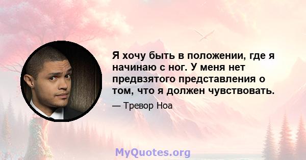 Я хочу быть в положении, где я начинаю с ног. У меня нет предвзятого представления о том, что я должен чувствовать.