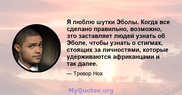 Я люблю шутки Эболы. Когда все сделано правильно, возможно, это заставляет людей узнать об Эболе, чтобы узнать о стигмах, стоящих за личностями, которые удерживаются африканцами и так далее.