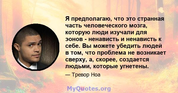 Я предполагаю, что это странная часть человеческого мозга, которую люди изучали для эонов - ненависть и ненависть к себе. Вы можете убедить людей в том, что проблема не возникает сверху, а, скорее, создается людьми,