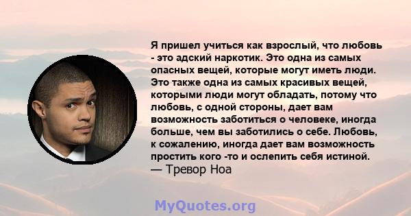 Я пришел учиться как взрослый, что любовь - это адский наркотик. Это одна из самых опасных вещей, которые могут иметь люди. Это также одна из самых красивых вещей, которыми люди могут обладать, потому что любовь, с