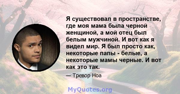 Я существовал в пространстве, где моя мама была черной женщиной, а мой отец был белым мужчиной. И вот как я видел мир. Я был просто как, некоторые папы - белые, а некоторые мамы черные. И вот как это так.