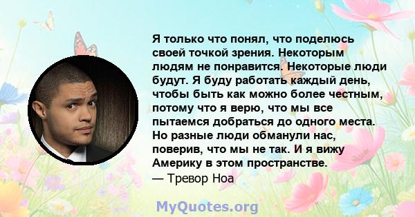 Я только что понял, что поделюсь своей точкой зрения. Некоторым людям не понравится. Некоторые люди будут. Я буду работать каждый день, чтобы быть как можно более честным, потому что я верю, что мы все пытаемся