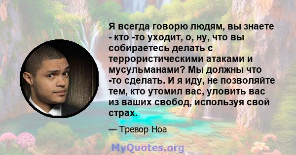 Я всегда говорю людям, вы знаете - кто -то уходит, о, ну, что вы собираетесь делать с террористическими атаками и мусульманами? Мы должны что -то сделать. И я иду, не позволяйте тем, кто утомил вас, уловить вас из ваших 