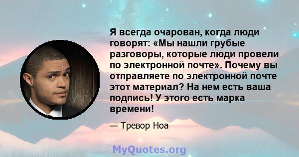 Я всегда очарован, когда люди говорят: «Мы нашли грубые разговоры, которые люди провели по электронной почте». Почему вы отправляете по электронной почте этот материал? На нем есть ваша подпись! У этого есть марка