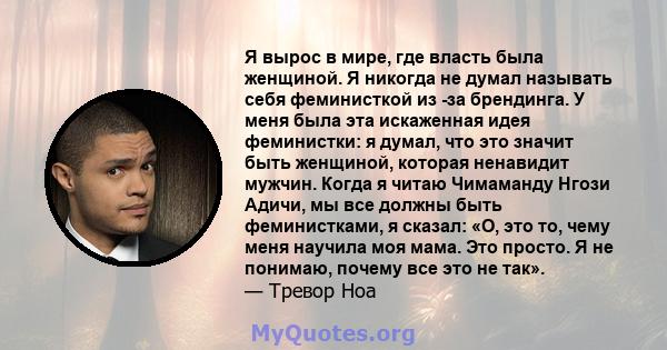 Я вырос в мире, где власть была женщиной. Я никогда не думал называть себя феминисткой из -за брендинга. У меня была эта искаженная идея феминистки: я думал, что это значит быть женщиной, которая ненавидит мужчин. Когда 