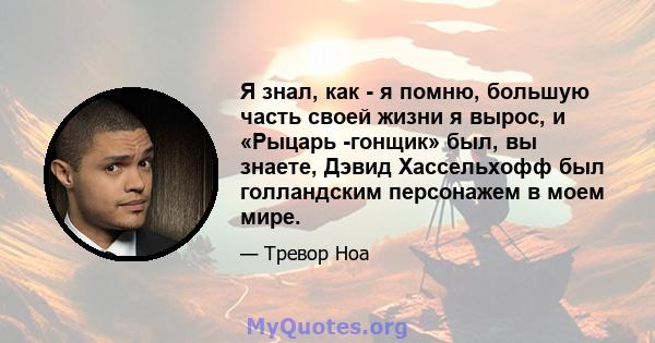 Я знал, как - я помню, большую часть своей жизни я вырос, и «Рыцарь -гонщик» был, вы знаете, Дэвид Хассельхофф был голландским персонажем в моем мире.