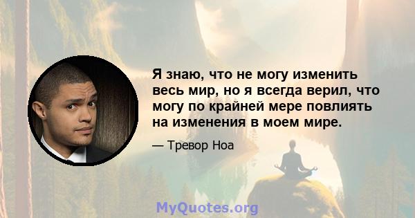 Я знаю, что не могу изменить весь мир, но я всегда верил, что могу по крайней мере повлиять на изменения в моем мире.