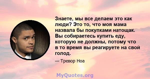 Знаете, мы все делаем это как люди? Это то, что моя мама назвала бы покупками натощак. Вы собираетесь купить еду, которую не должны, потому что в то время вы реагируете на свой голод.