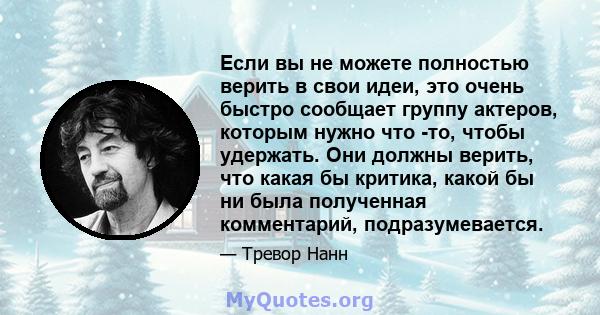 Если вы не можете полностью верить в свои идеи, это очень быстро сообщает группу актеров, которым нужно что -то, чтобы удержать. Они должны верить, что какая бы критика, какой бы ни была полученная комментарий,