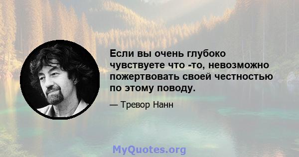 Если вы очень глубоко чувствуете что -то, невозможно пожертвовать своей честностью по этому поводу.