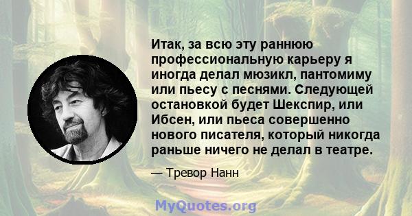 Итак, за всю эту раннюю профессиональную карьеру я иногда делал мюзикл, пантомиму или пьесу с песнями. Следующей остановкой будет Шекспир, или Ибсен, или пьеса совершенно нового писателя, который никогда раньше ничего