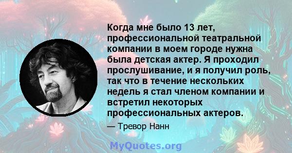 Когда мне было 13 лет, профессиональной театральной компании в моем городе нужна была детская актер. Я проходил прослушивание, и я получил роль, так что в течение нескольких недель я стал членом компании и встретил