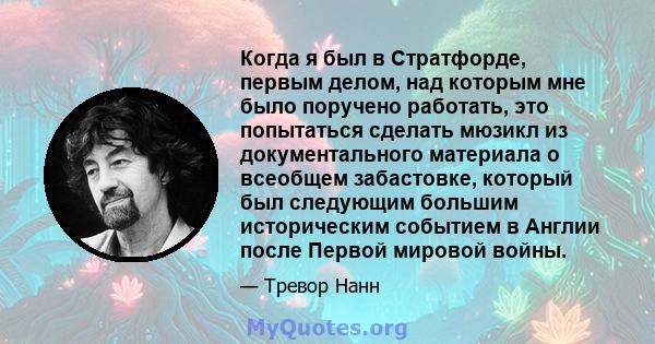 Когда я был в Стратфорде, первым делом, над которым мне было поручено работать, это попытаться сделать мюзикл из документального материала о всеобщем забастовке, который был следующим большим историческим событием в