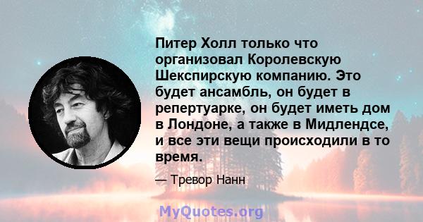 Питер Холл только что организовал Королевскую Шекспирскую компанию. Это будет ансамбль, он будет в репертуарке, он будет иметь дом в Лондоне, а также в Мидлендсе, и все эти вещи происходили в то время.