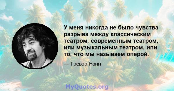 У меня никогда не было чувства разрыва между классическим театром, современным театром, или музыкальным театром, или то, что мы называем оперой.