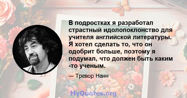 В подростках я разработал страстный идолопоклонство для учителя английской литературы. Я хотел сделать то, что он одобрит больше, поэтому я подумал, что должен быть каким -то ученым.