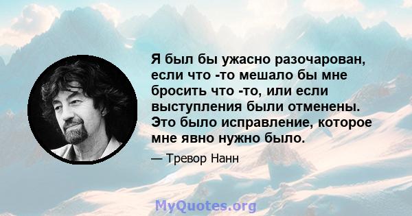 Я был бы ужасно разочарован, если что -то мешало бы мне бросить что -то, или если выступления были отменены. Это было исправление, которое мне явно нужно было.