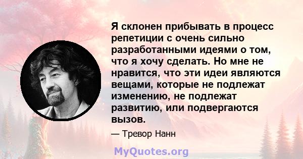 Я склонен прибывать в процесс репетиции с очень сильно разработанными идеями о том, что я хочу сделать. Но мне не нравится, что эти идеи являются вещами, которые не подлежат изменению, не подлежат развитию, или