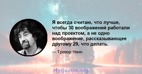 Я всегда считаю, что лучше, чтобы 30 воображений работали над проектом, а не одно воображение, рассказывающее другому 29, что делать.