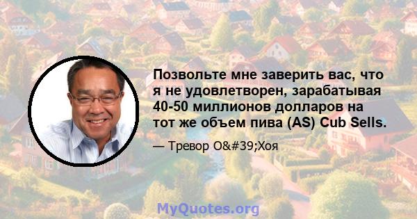 Позвольте мне заверить вас, что я не удовлетворен, зарабатывая 40-50 миллионов долларов на тот же объем пива (AS) Cub Sells.