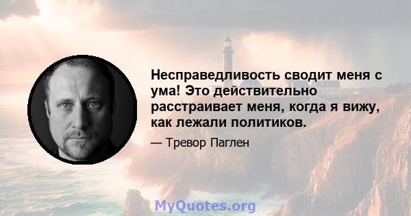 Несправедливость сводит меня с ума! Это действительно расстраивает меня, когда я вижу, как лежали политиков.