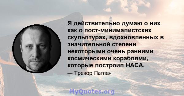 Я действительно думаю о них как о пост-минималистских скульптурах, вдохновленных в значительной степени некоторыми очень ранними космическими кораблями, которые построил НАСА.