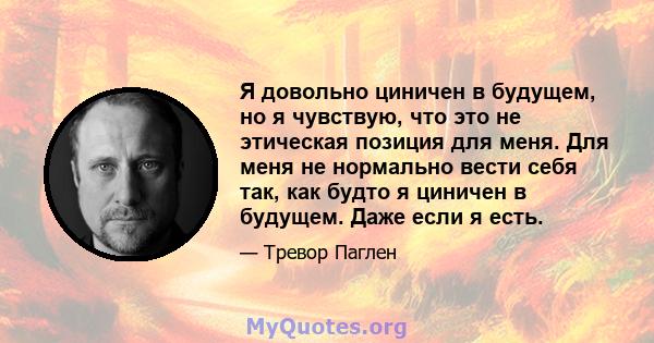 Я довольно циничен в будущем, но я чувствую, что это не этическая позиция для меня. Для меня не нормально вести себя так, как будто я циничен в будущем. Даже если я есть.