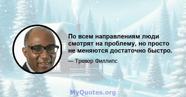 По всем направлениям люди смотрят на проблему, но просто не меняются достаточно быстро.