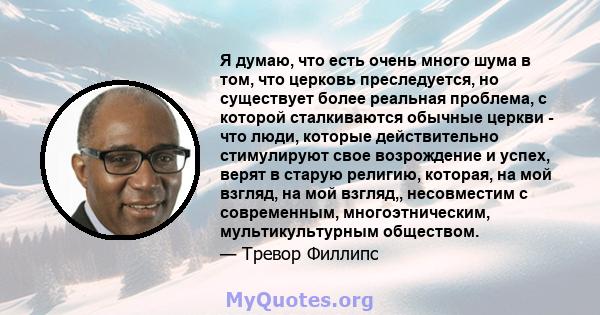 Я думаю, что есть очень много шума в том, что церковь преследуется, но существует более реальная проблема, с которой сталкиваются обычные церкви - что люди, которые действительно стимулируют свое возрождение и успех,