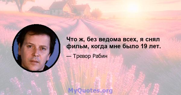 Что ж, без ведома всех, я снял фильм, когда мне было 19 лет.