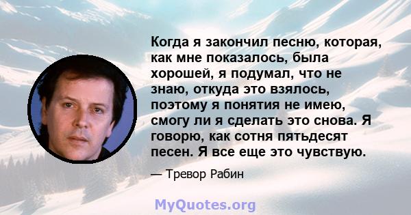 Когда я закончил песню, которая, как мне показалось, была хорошей, я подумал, что не знаю, откуда это взялось, поэтому я понятия не имею, смогу ли я сделать это снова. Я говорю, как сотня пятьдесят песен. Я все еще это