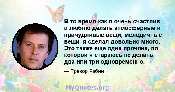 В то время как я очень счастлив и люблю делать атмосферные и причудливые вещи, мелодичные вещи, я сделал довольно много. Это также еще одна причина, по которой я стараюсь не делать два или три одновременно.