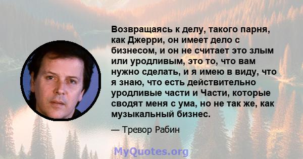 Возвращаясь к делу, такого парня, как Джерри, он имеет дело с бизнесом, и он не считает это злым или уродливым, это то, что вам нужно сделать, и я имею в виду, что я знаю, что есть действительно уродливые части и Части, 