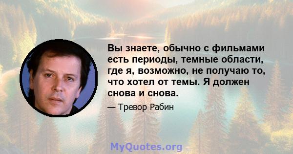 Вы знаете, обычно с фильмами есть периоды, темные области, где я, возможно, не получаю то, что хотел от темы. Я должен снова и снова.