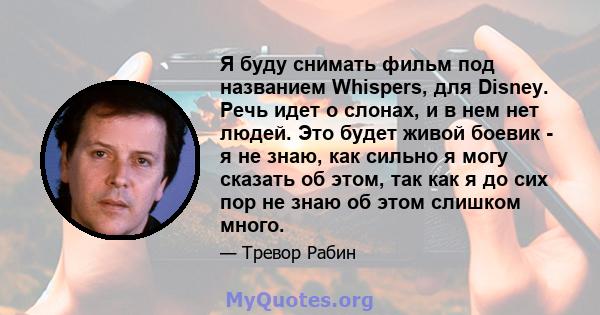 Я буду снимать фильм под названием Whispers, для Disney. Речь идет о слонах, и в нем нет людей. Это будет живой боевик - я не знаю, как сильно я могу сказать об этом, так как я до сих пор не знаю об этом слишком много.