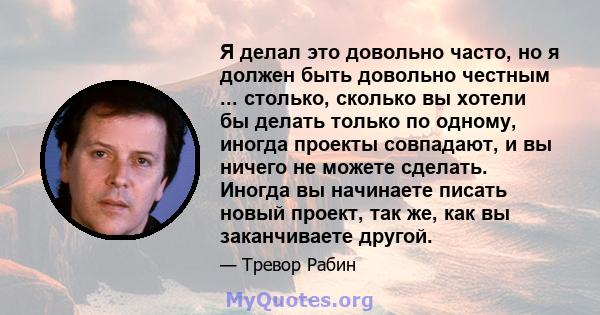 Я делал это довольно часто, но я должен быть довольно честным ... столько, сколько вы хотели бы делать только по одному, иногда проекты совпадают, и вы ничего не можете сделать. Иногда вы начинаете писать новый проект,