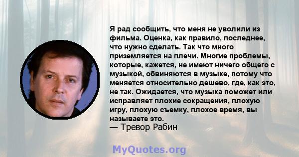 Я рад сообщить, что меня не уволили из фильма. Оценка, как правило, последнее, что нужно сделать. Так что много приземляется на плечи. Многие проблемы, которые, кажется, не имеют ничего общего с музыкой, обвиняются в