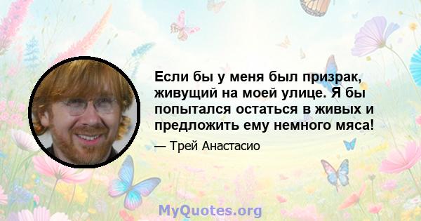 Если бы у меня был призрак, живущий на моей улице. Я бы попытался остаться в живых и предложить ему немного мяса!