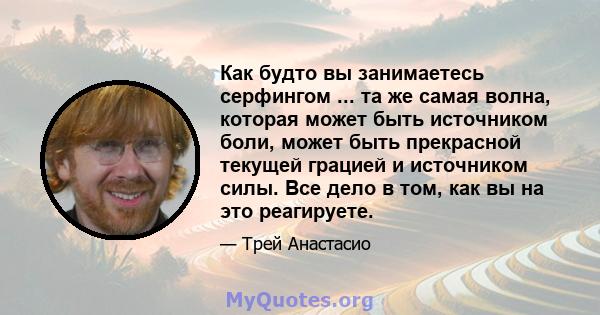 Как будто вы занимаетесь серфингом ... та же самая волна, которая может быть источником боли, может быть прекрасной текущей грацией и источником силы. Все дело в том, как вы на это реагируете.