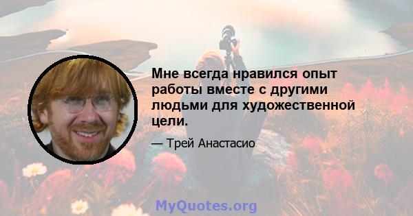 Мне всегда нравился опыт работы вместе с другими людьми для художественной цели.