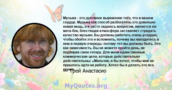 Музыка - это духовное выражение того, что в вашем сердце. Музыка как способ разбогатеть-это довольно новая вещь, и я часто задаюсь вопросом, является ли мега-бок, блестящая атмосфера заставляет страдать качество музыки. 