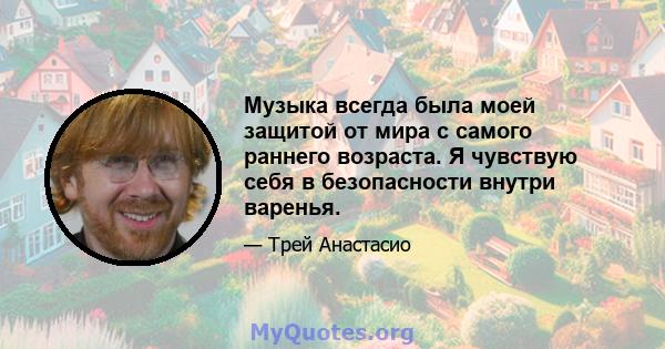 Музыка всегда была моей защитой от мира с самого раннего возраста. Я чувствую себя в безопасности внутри варенья.