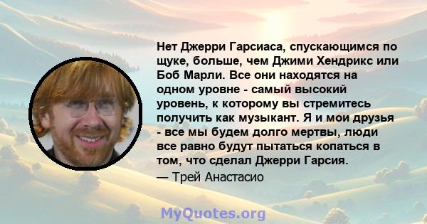 Нет Джерри Гарсиаса, спускающимся по щуке, больше, чем Джими Хендрикс или Боб Марли. Все они находятся на одном уровне - самый высокий уровень, к которому вы стремитесь получить как музыкант. Я и мои друзья - все мы