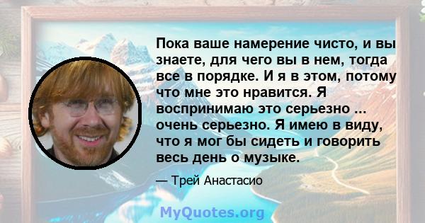 Пока ваше намерение чисто, и вы знаете, для чего вы в нем, тогда все в порядке. И я в этом, потому что мне это нравится. Я воспринимаю это серьезно ... очень серьезно. Я имею в виду, что я мог бы сидеть и говорить весь